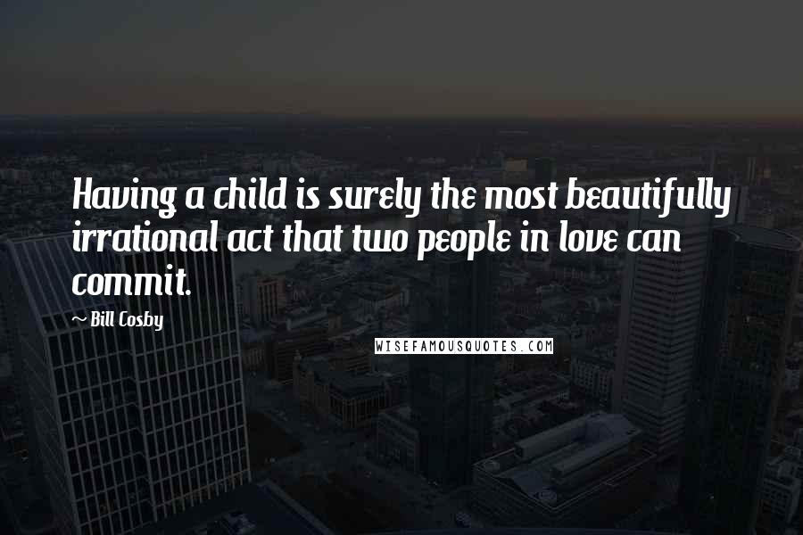 Bill Cosby Quotes: Having a child is surely the most beautifully irrational act that two people in love can commit.