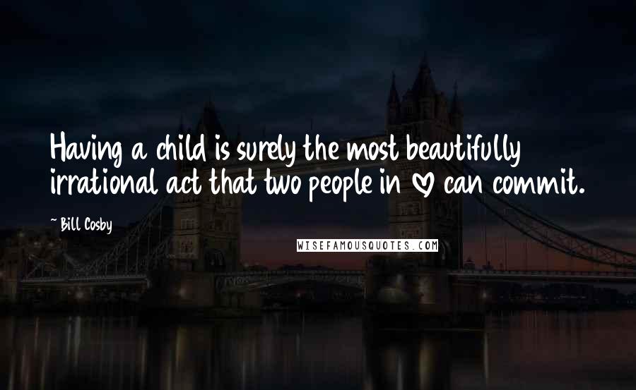 Bill Cosby Quotes: Having a child is surely the most beautifully irrational act that two people in love can commit.