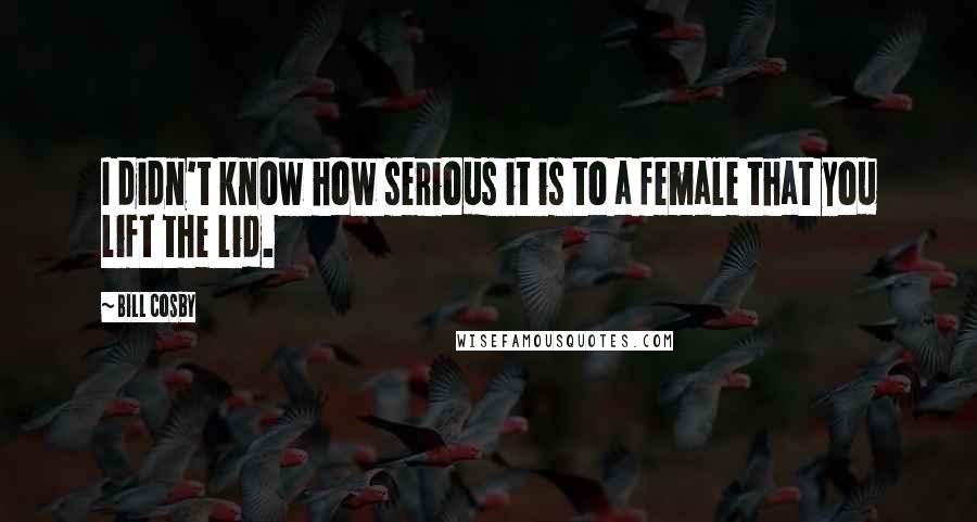 Bill Cosby Quotes: I didn't know how serious it is to a female that you lift the lid.