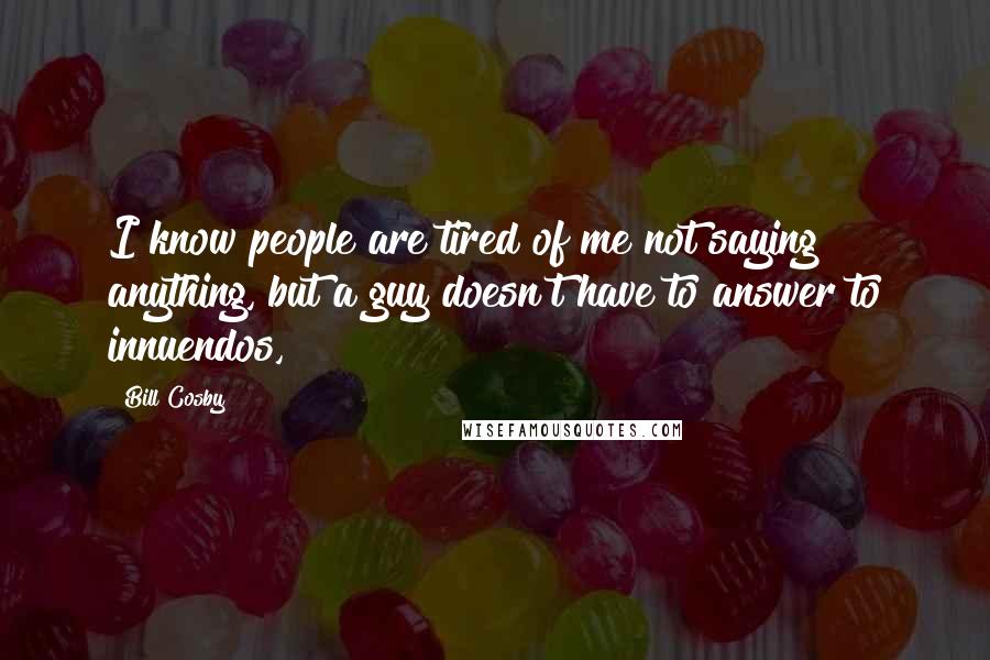 Bill Cosby Quotes: I know people are tired of me not saying anything, but a guy doesn't have to answer to innuendos,