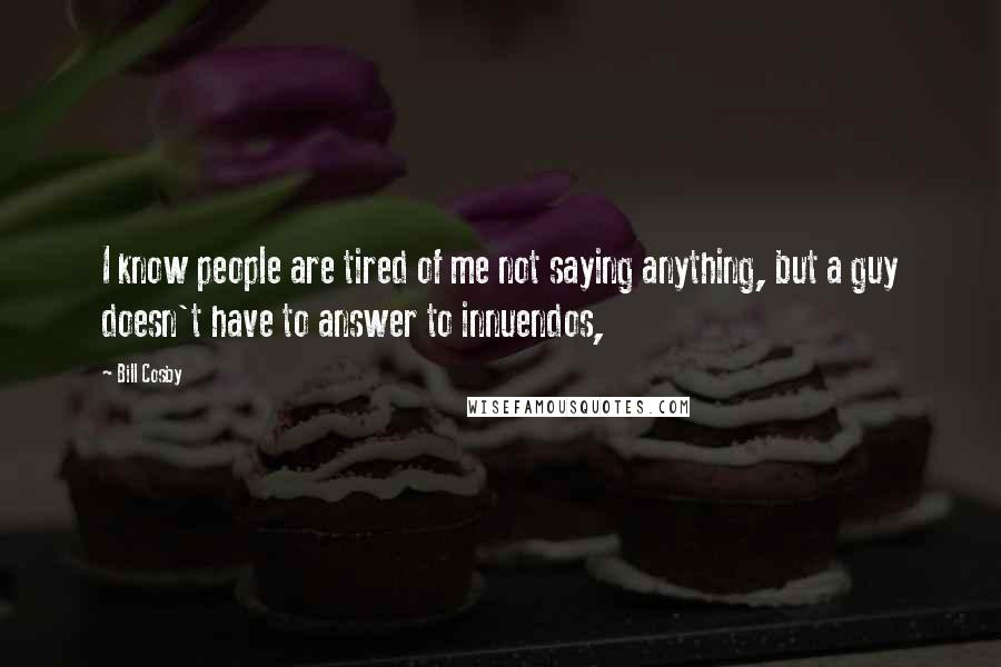 Bill Cosby Quotes: I know people are tired of me not saying anything, but a guy doesn't have to answer to innuendos,