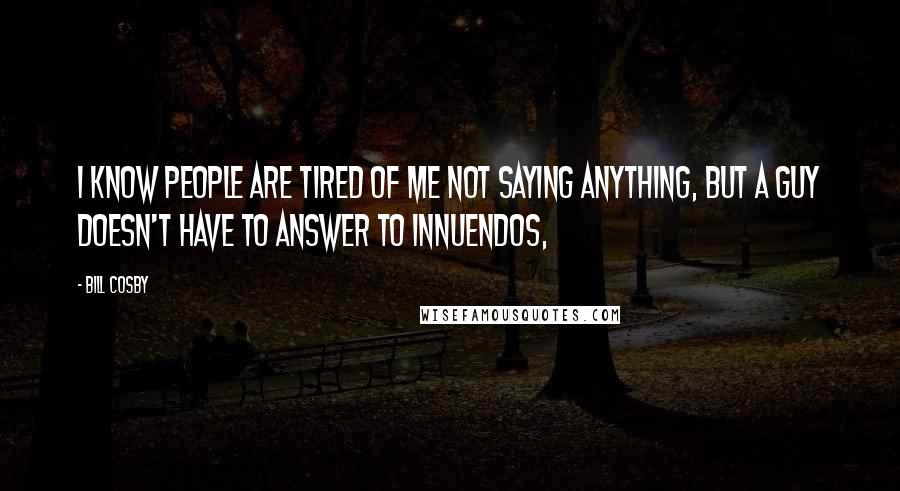 Bill Cosby Quotes: I know people are tired of me not saying anything, but a guy doesn't have to answer to innuendos,