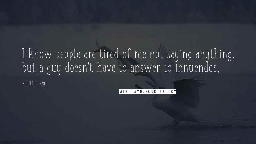 Bill Cosby Quotes: I know people are tired of me not saying anything, but a guy doesn't have to answer to innuendos,