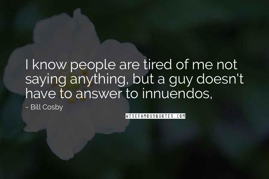 Bill Cosby Quotes: I know people are tired of me not saying anything, but a guy doesn't have to answer to innuendos,