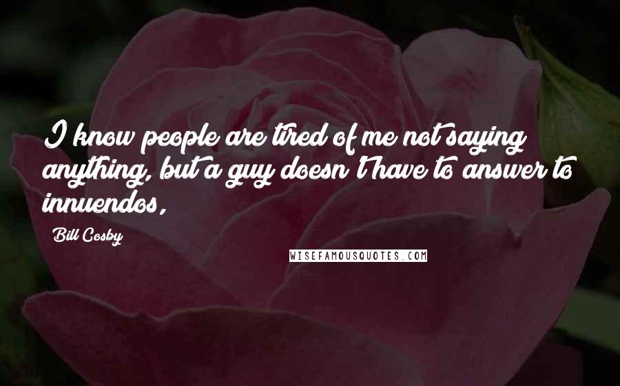 Bill Cosby Quotes: I know people are tired of me not saying anything, but a guy doesn't have to answer to innuendos,