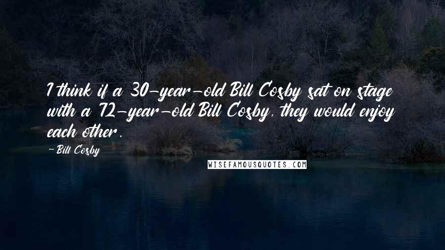 Bill Cosby Quotes: I think if a 30-year-old Bill Cosby sat on stage with a 72-year-old Bill Cosby, they would enjoy each other.