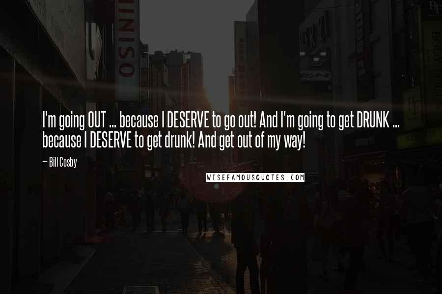Bill Cosby Quotes: I'm going OUT ... because I DESERVE to go out! And I'm going to get DRUNK ... because I DESERVE to get drunk! And get out of my way!