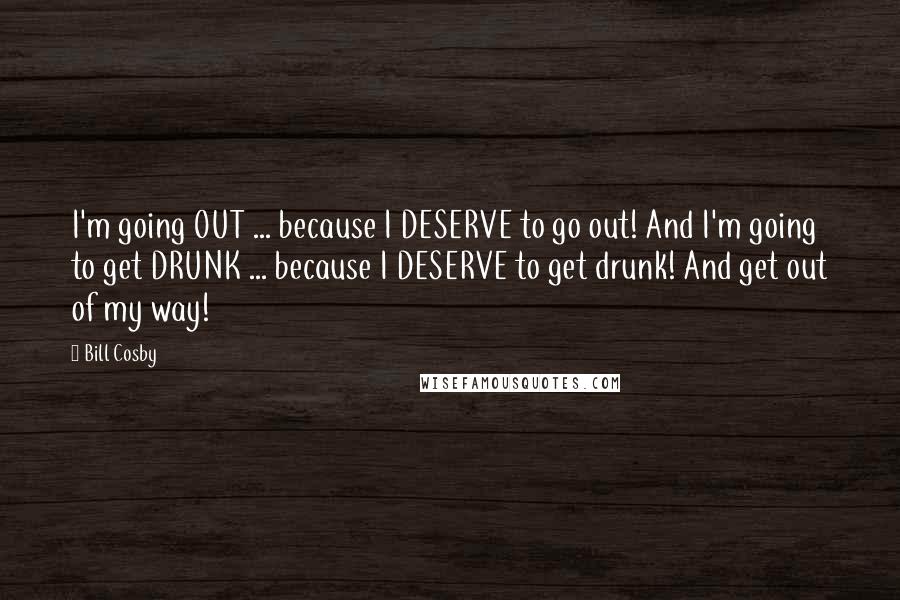 Bill Cosby Quotes: I'm going OUT ... because I DESERVE to go out! And I'm going to get DRUNK ... because I DESERVE to get drunk! And get out of my way!
