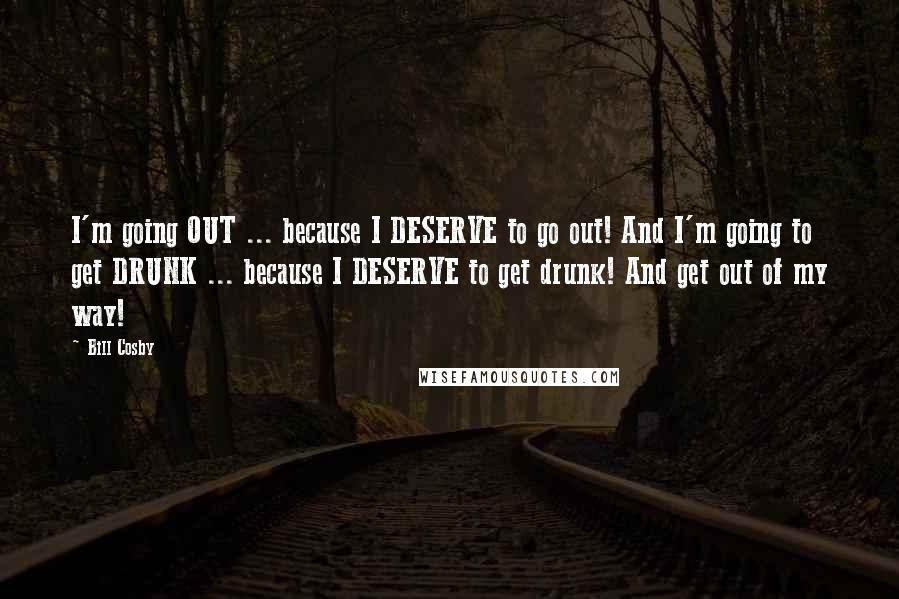 Bill Cosby Quotes: I'm going OUT ... because I DESERVE to go out! And I'm going to get DRUNK ... because I DESERVE to get drunk! And get out of my way!