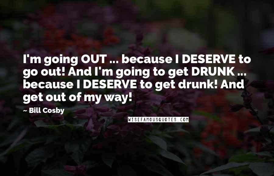 Bill Cosby Quotes: I'm going OUT ... because I DESERVE to go out! And I'm going to get DRUNK ... because I DESERVE to get drunk! And get out of my way!