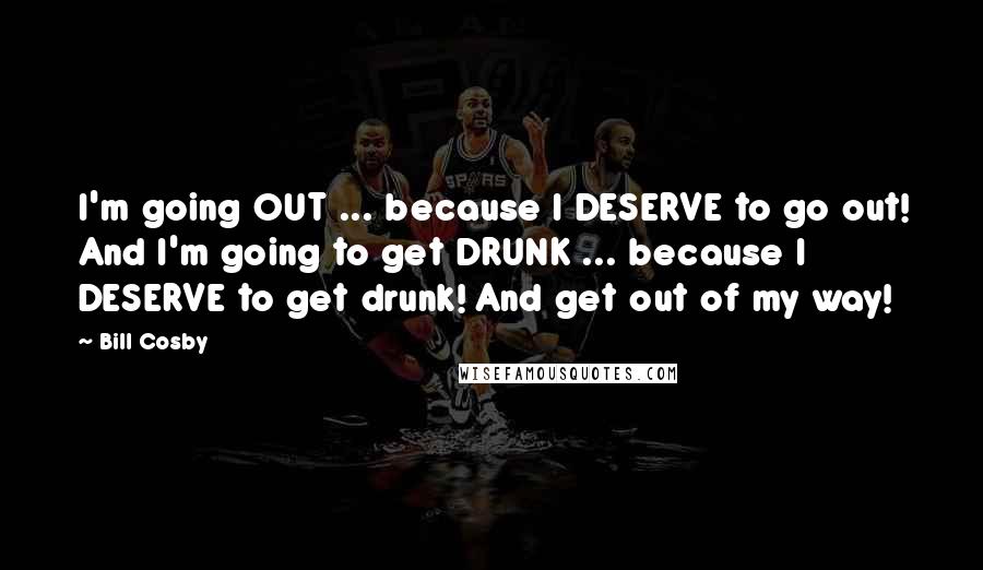 Bill Cosby Quotes: I'm going OUT ... because I DESERVE to go out! And I'm going to get DRUNK ... because I DESERVE to get drunk! And get out of my way!