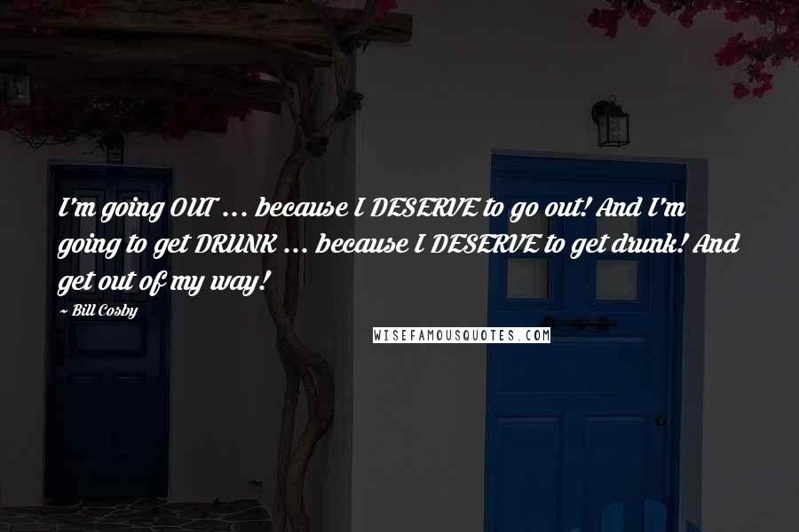 Bill Cosby Quotes: I'm going OUT ... because I DESERVE to go out! And I'm going to get DRUNK ... because I DESERVE to get drunk! And get out of my way!