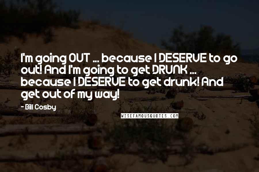 Bill Cosby Quotes: I'm going OUT ... because I DESERVE to go out! And I'm going to get DRUNK ... because I DESERVE to get drunk! And get out of my way!