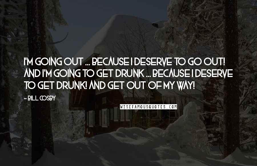 Bill Cosby Quotes: I'm going OUT ... because I DESERVE to go out! And I'm going to get DRUNK ... because I DESERVE to get drunk! And get out of my way!