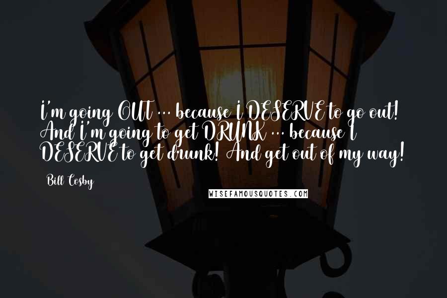 Bill Cosby Quotes: I'm going OUT ... because I DESERVE to go out! And I'm going to get DRUNK ... because I DESERVE to get drunk! And get out of my way!