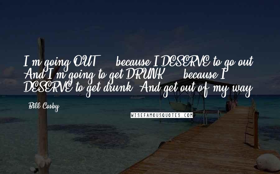 Bill Cosby Quotes: I'm going OUT ... because I DESERVE to go out! And I'm going to get DRUNK ... because I DESERVE to get drunk! And get out of my way!