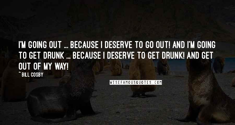 Bill Cosby Quotes: I'm going OUT ... because I DESERVE to go out! And I'm going to get DRUNK ... because I DESERVE to get drunk! And get out of my way!