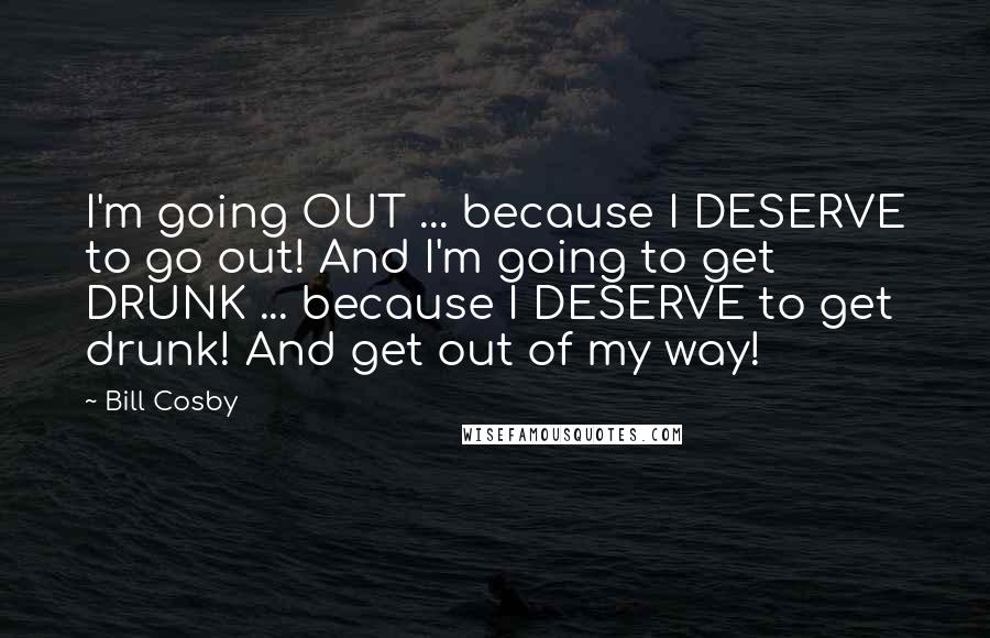 Bill Cosby Quotes: I'm going OUT ... because I DESERVE to go out! And I'm going to get DRUNK ... because I DESERVE to get drunk! And get out of my way!