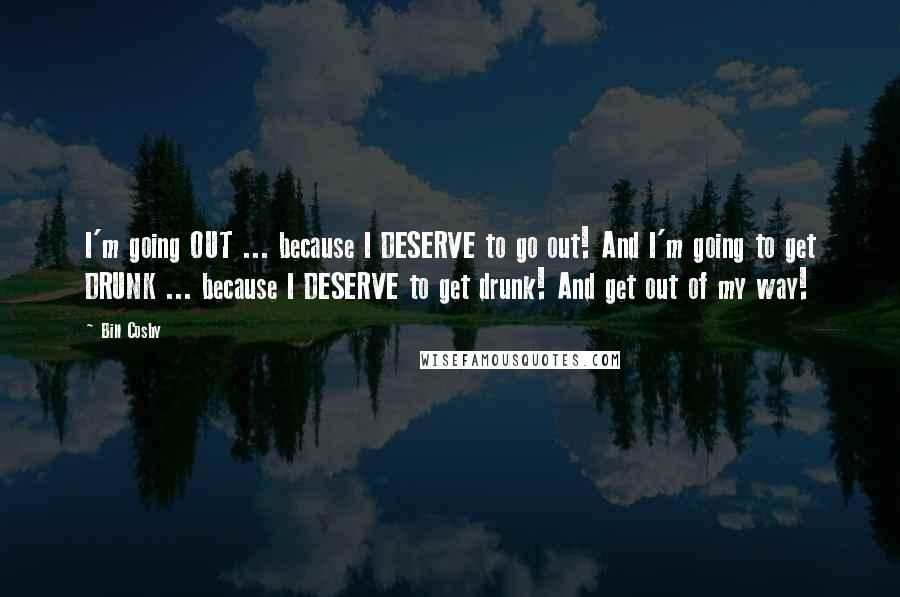 Bill Cosby Quotes: I'm going OUT ... because I DESERVE to go out! And I'm going to get DRUNK ... because I DESERVE to get drunk! And get out of my way!