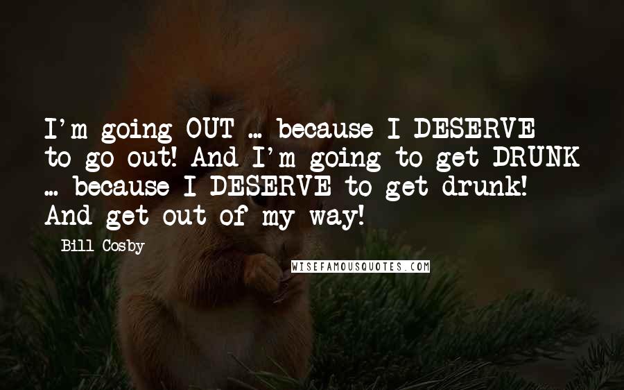 Bill Cosby Quotes: I'm going OUT ... because I DESERVE to go out! And I'm going to get DRUNK ... because I DESERVE to get drunk! And get out of my way!