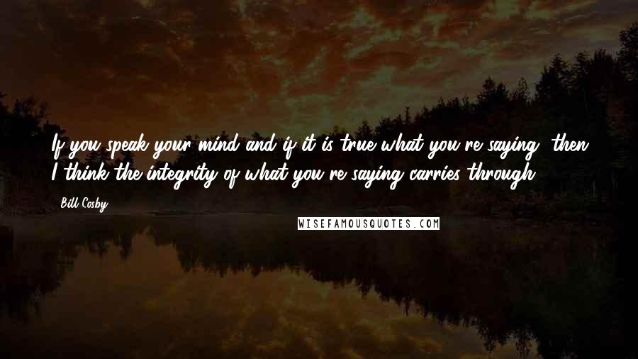 Bill Cosby Quotes: If you speak your mind and if it is true what you're saying, then I think the integrity of what you're saying carries through.