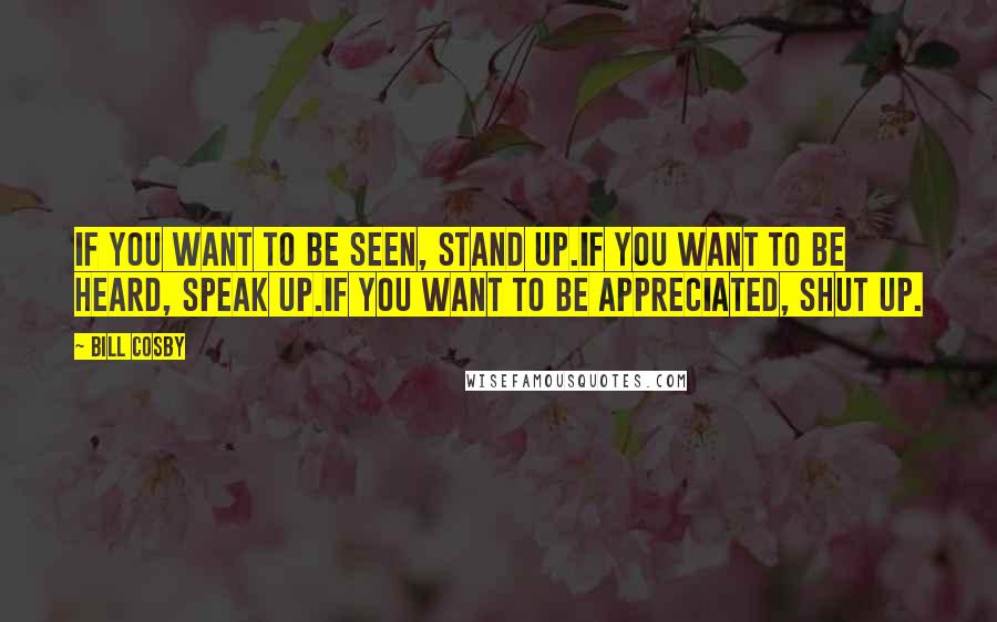 Bill Cosby Quotes: If you want to be seen, stand up.If you want to be heard, speak up.If you want to be appreciated, shut up.