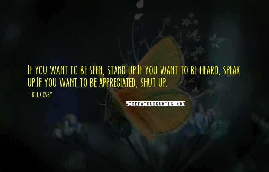 Bill Cosby Quotes: If you want to be seen, stand up.If you want to be heard, speak up.If you want to be appreciated, shut up.