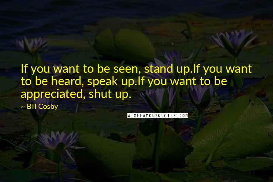 Bill Cosby Quotes: If you want to be seen, stand up.If you want to be heard, speak up.If you want to be appreciated, shut up.