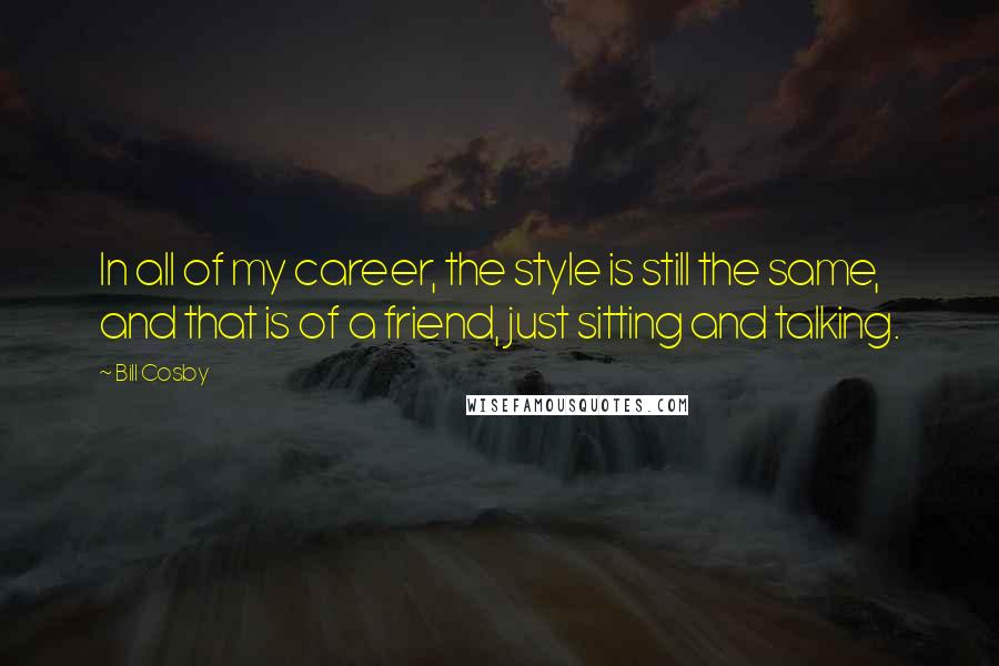 Bill Cosby Quotes: In all of my career, the style is still the same, and that is of a friend, just sitting and talking.