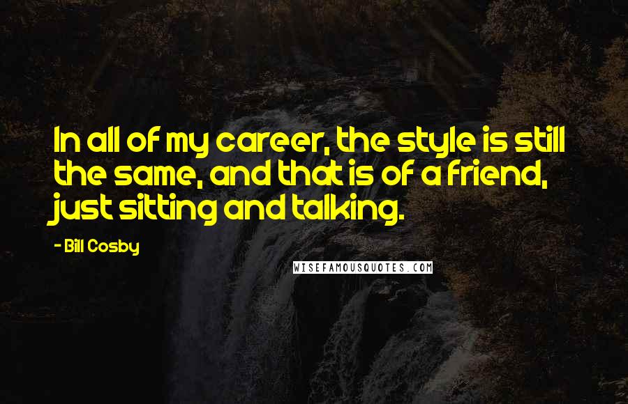 Bill Cosby Quotes: In all of my career, the style is still the same, and that is of a friend, just sitting and talking.