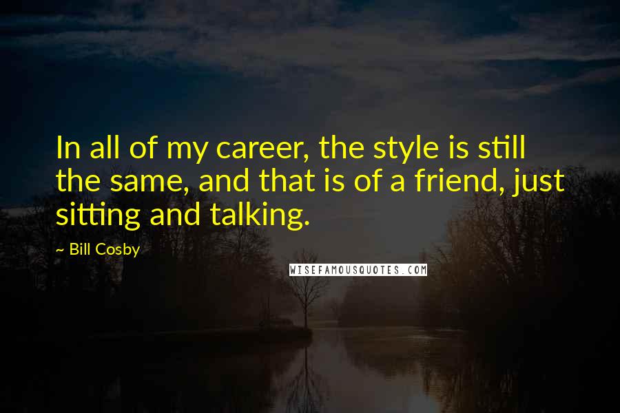 Bill Cosby Quotes: In all of my career, the style is still the same, and that is of a friend, just sitting and talking.