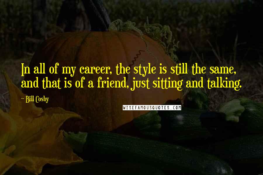 Bill Cosby Quotes: In all of my career, the style is still the same, and that is of a friend, just sitting and talking.