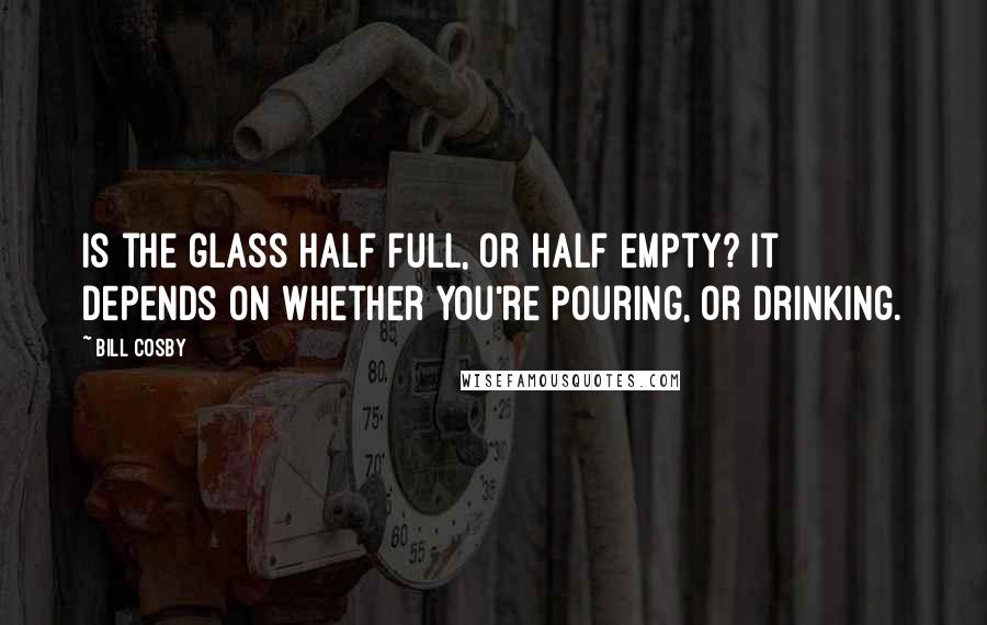 Bill Cosby Quotes: Is the glass half full, or half empty? It depends on whether you're pouring, or drinking.
