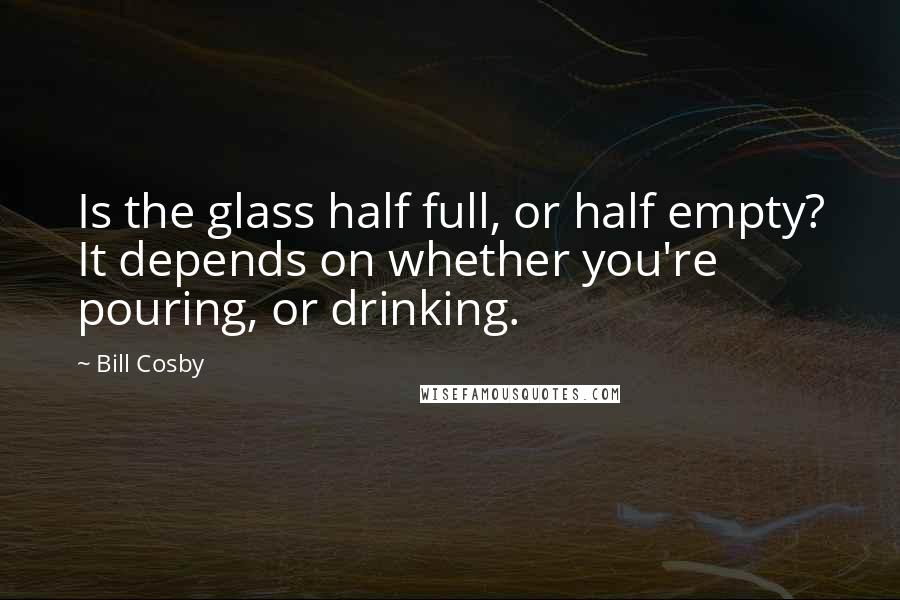 Bill Cosby Quotes: Is the glass half full, or half empty? It depends on whether you're pouring, or drinking.