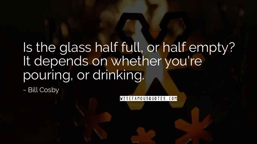 Bill Cosby Quotes: Is the glass half full, or half empty? It depends on whether you're pouring, or drinking.