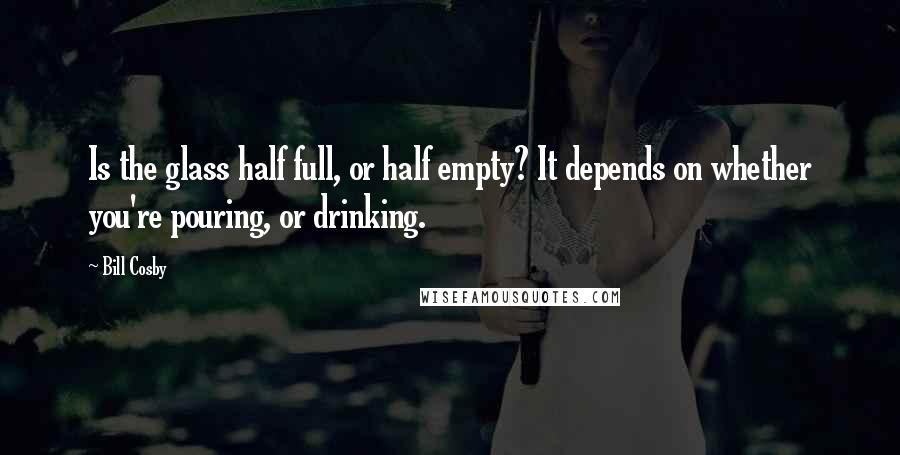 Bill Cosby Quotes: Is the glass half full, or half empty? It depends on whether you're pouring, or drinking.