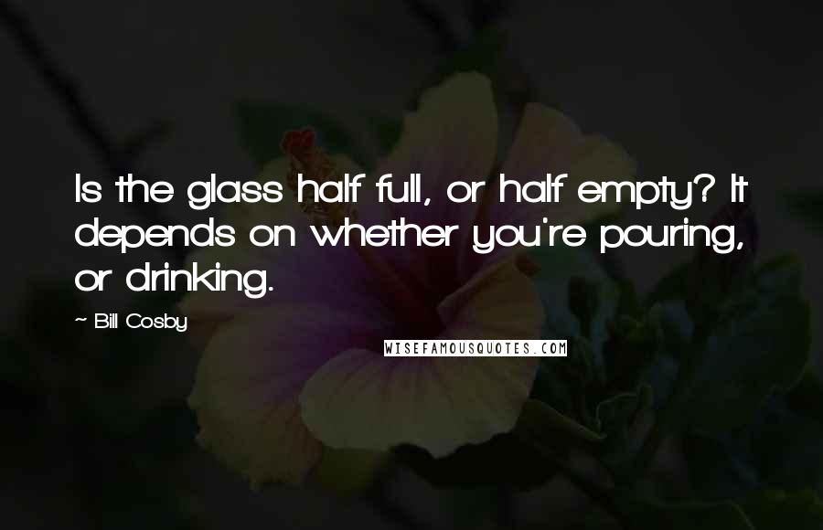 Bill Cosby Quotes: Is the glass half full, or half empty? It depends on whether you're pouring, or drinking.