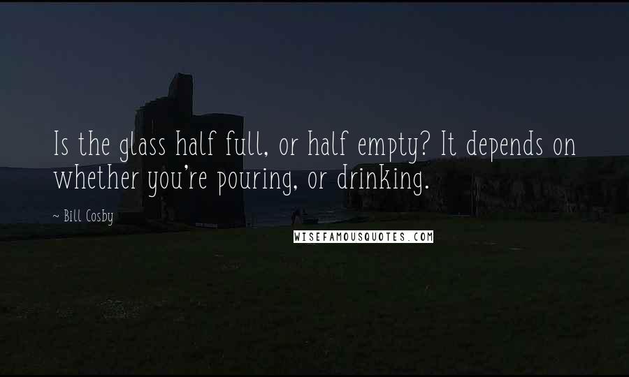 Bill Cosby Quotes: Is the glass half full, or half empty? It depends on whether you're pouring, or drinking.