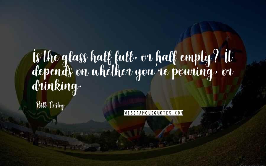 Bill Cosby Quotes: Is the glass half full, or half empty? It depends on whether you're pouring, or drinking.