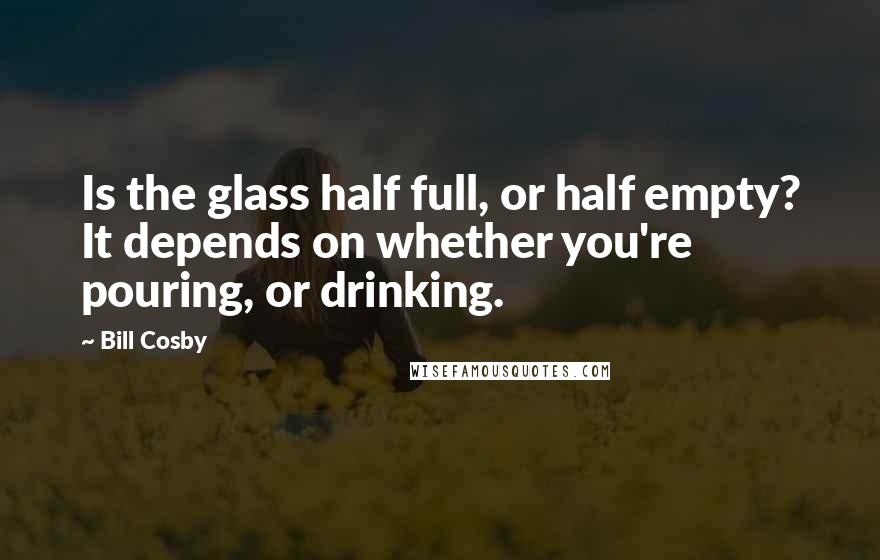 Bill Cosby Quotes: Is the glass half full, or half empty? It depends on whether you're pouring, or drinking.