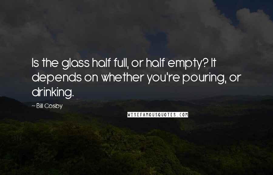 Bill Cosby Quotes: Is the glass half full, or half empty? It depends on whether you're pouring, or drinking.