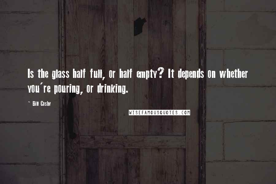 Bill Cosby Quotes: Is the glass half full, or half empty? It depends on whether you're pouring, or drinking.