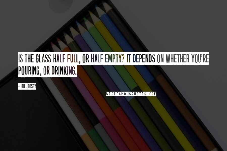 Bill Cosby Quotes: Is the glass half full, or half empty? It depends on whether you're pouring, or drinking.