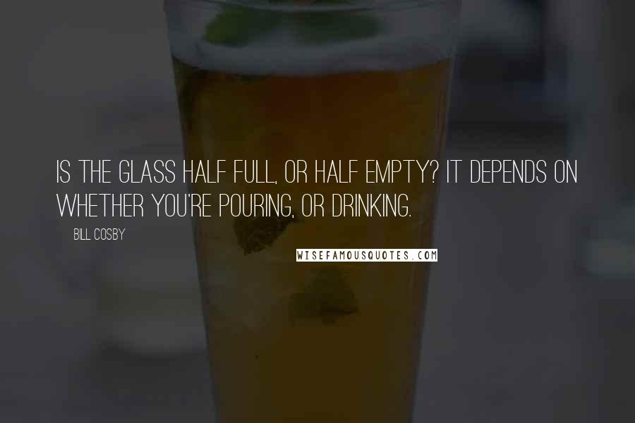 Bill Cosby Quotes: Is the glass half full, or half empty? It depends on whether you're pouring, or drinking.