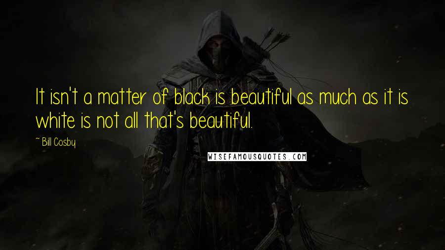Bill Cosby Quotes: It isn't a matter of black is beautiful as much as it is white is not all that's beautiful.