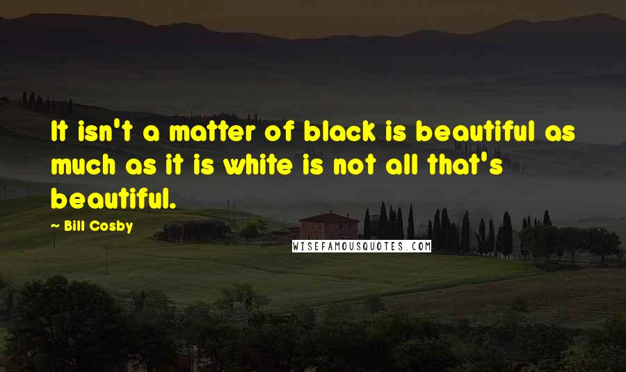 Bill Cosby Quotes: It isn't a matter of black is beautiful as much as it is white is not all that's beautiful.