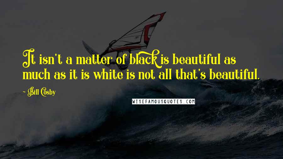 Bill Cosby Quotes: It isn't a matter of black is beautiful as much as it is white is not all that's beautiful.