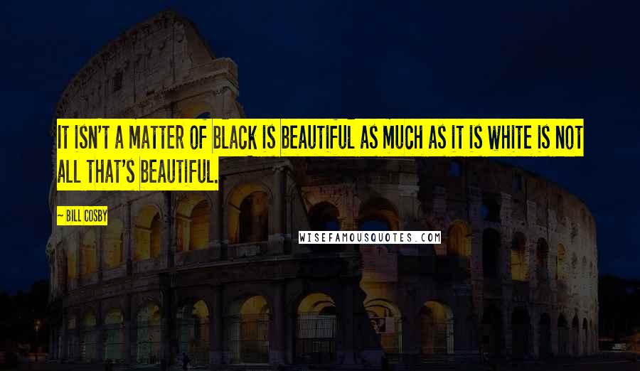 Bill Cosby Quotes: It isn't a matter of black is beautiful as much as it is white is not all that's beautiful.