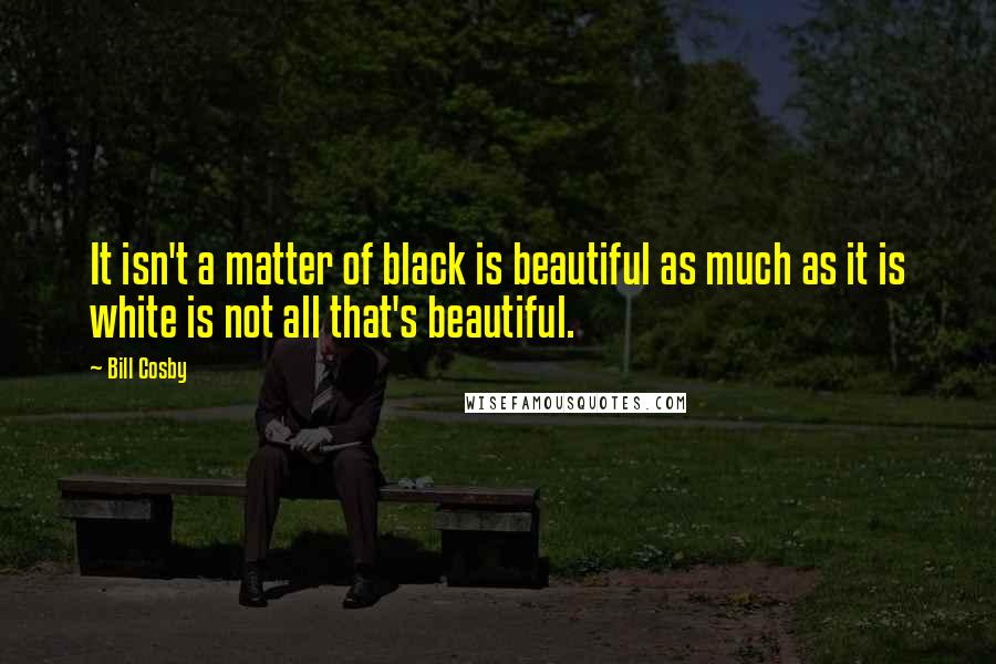 Bill Cosby Quotes: It isn't a matter of black is beautiful as much as it is white is not all that's beautiful.