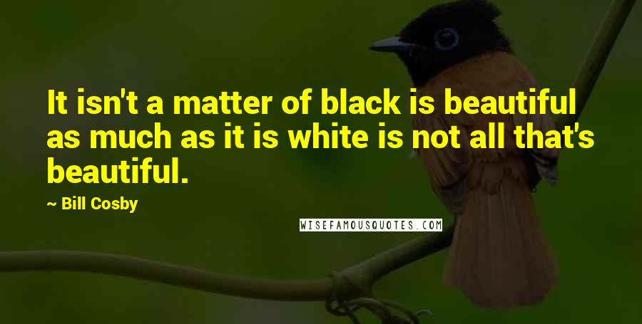 Bill Cosby Quotes: It isn't a matter of black is beautiful as much as it is white is not all that's beautiful.